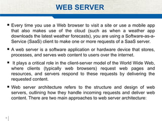 3
WEB SERVER
 Every time you use a Web browser to visit a site or use a mobile app
that also makes use of the cloud (such as when a weather app
downloads the latest weather forecasts), you are using a Software-as-a-
Service (SaaS) client to make one or more requests of a SaaS server.
 A web server is a software application or hardware device that stores,
processes, and serves web content to users over the internet.
 It plays a critical role in the client-server model of the World Wide Web,
where clients (typically web browsers) request web pages and
resources, and servers respond to these requests by delivering the
requested content.
 Web server architecture refers to the structure and design of web
servers, outlining how they handle incoming requests and deliver web
content. There are two main approaches to web server architecture:
 