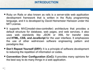 30
INTRODUCTION
 Ruby on Rails or also known as rails is a server-side web application
development framework that is written in the Ruby programming
language, and it is developed by David Heinemeier Hansson under the
MIT License.
 It supports MVC(model-view-controller) architecture that provides a
default structure for database, web pages, and web services, it also
uses web standards like JSON or XML for transfer data
and HTML, CSS, and JavaScript for the user interface. It emphasizes
the use of other well-known software engineering pattern and
paradigms like:
 Don’t Repeat Yourself (DRY): It is a principle of software development
to reducing the repetition of information or codes.
 Convention Over Configuration (CoC): It provides many opinions for
the best way to do many things in a web application.
 