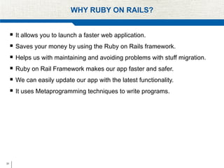 31
WHY RUBY ON RAILS?
 It allows you to launch a faster web application.
 Saves your money by using the Ruby on Rails framework.
 Helps us with maintaining and avoiding problems with stuff migration.
 Ruby on Rail Framework makes our app faster and safer.
 We can easily update our app with the latest functionality.
 It uses Metaprogramming techniques to write programs.
 