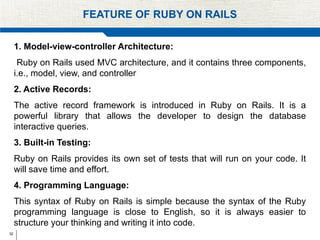 32
FEATURE OF RUBY ON RAILS
1. Model-view-controller Architecture:
Ruby on Rails used MVC architecture, and it contains three components,
i.e., model, view, and controller
2. Active Records:
The active record framework is introduced in Ruby on Rails. It is a
powerful library that allows the developer to design the database
interactive queries.
3. Built-in Testing:
Ruby on Rails provides its own set of tests that will run on your code. It
will save time and effort.
4. Programming Language:
This syntax of Ruby on Rails is simple because the syntax of the Ruby
programming language is close to English, so it is always easier to
structure your thinking and writing it into code.
 