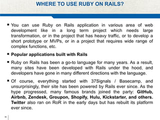 34
WHERE TO USE RUBY ON RAILS?
 You can use Ruby on Rails application in various area of web
development like in a long term project which needs large
transformation, or in the project that has heavy traffic, or to develop a
short prototype or MVPs, or in a project that requires wide range of
complex functions, etc.
 Popular applications built with Rails
 Ruby on Rails has been a go-to language for many years. As a result,
many sites have been developed with Rails under the hood, and
developers have gone in many different directions with the language.
 Of course, everything started with 37Signals / Basecamp, and
unsurprisingly, their site has been powered by Rails ever since. As the
hype progressed, many famous brands joined the party: GitHub,
Airbnb, Zendesk, Groupon, Shopify, Hulu, Kickstarter, and others.
Twitter also ran on RoR in the early days but has rebuilt its platform
ever since.
 