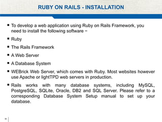 35
RUBY ON RAILS - INSTALLATION
 To develop a web application using Ruby on Rails Framework, you
need to install the following software −
 Ruby
 The Rails Framework
 A Web Server
 A Database System
 WEBrick Web Server, which comes with Ruby. Most websites however
use Apache or lightTPD web servers in production.
 Rails works with many database systems, including MySQL,
PostgreSQL, SQLite, Oracle, DB2 and SQL Server. Please refer to a
corresponding Database System Setup manual to set up your
database.
 