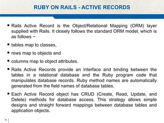 36
RUBY ON RAILS - ACTIVE RECORDS
 Rails Active Record is the Object/Relational Mapping (ORM) layer
supplied with Rails. It closely follows the standard ORM model, which is
as follows −
 tables map to classes,
 rows map to objects and
 columns map to object attributes.
 Rails Active Records provide an interface and binding between the
tables in a relational database and the Ruby program code that
manipulates database records. Ruby method names are automatically
generated from the field names of database tables.
 Each Active Record object has CRUD (Create, Read, Update, and
Delete) methods for database access. This strategy allows simple
designs and straight forward mappings between database tables and
application objects.
 