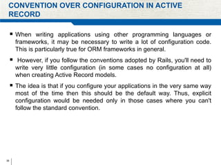 38
CONVENTION OVER CONFIGURATION IN ACTIVE
RECORD
 When writing applications using other programming languages or
frameworks, it may be necessary to write a lot of configuration code.
This is particularly true for ORM frameworks in general.
 However, if you follow the conventions adopted by Rails, you'll need to
write very little configuration (in some cases no configuration at all)
when creating Active Record models.
 The idea is that if you configure your applications in the very same way
most of the time then this should be the default way. Thus, explicit
configuration would be needed only in those cases where you can't
follow the standard convention.
 