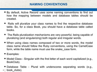 39
NAMING CONVENTIONS
 By default, Active Record uses some naming conventions to find out
how the mapping between models and database tables should be
created.
 Rails will pluralize your class names to find the respective database
table. So, for a class Book, you should have a database table called
books.
 The Rails pluralization mechanisms are very powerful, being capable of
pluralizing (and singularizing) both regular and irregular words.
 When using class names composed of two or more words, the model
class name should follow the Ruby conventions, using the CamelCase
form, while the table name must use the snake_case form.
 Examples:
 Model Class - Singular with the first letter of each word capitalized (e.g.,
BookClub).
 Database Table - Plural with underscores separating words (e.g.,
book_clubs).
 