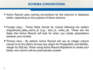 41
SCHEMA CONVENTIONS
 Active Record uses naming conventions for the columns in database
tables, depending on the purpose of these columns.
 Foreign keys - These fields should be named following the pattern
singularized_table_name_id (e.g., item_id, order_id). These are the
fields that Active Record will look for when you create associations
between your models.
 Primary keys - By default, Active Record will use an integer column
named id as the table's primary key (bigint for PostgreSQL and MySQL,
integer for SQLite). When using Active Record Migrations to create your
tables, this column will be automatically created.
 
