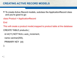 42
CREATING ACTIVE RECORD MODELS
 To create Active Record models, subclass the ApplicationRecord class
and you're good to go:
class Product < ApplicationRecord
End
This will create a product model,mapped to product table at the database
CREATE TABLE products (
id int(11) NOT NULL auto_increment,
name varchar(255),
PRIMARY KEY (id)
);
 