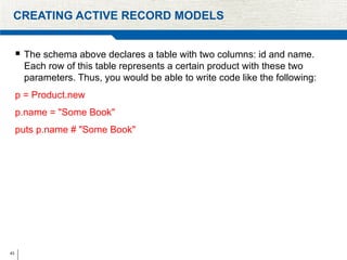43
CREATING ACTIVE RECORD MODELS
 The schema above declares a table with two columns: id and name.
Each row of this table represents a certain product with these two
parameters. Thus, you would be able to write code like the following:
p = Product.new
p.name = "Some Book"
puts p.name # "Some Book"
 