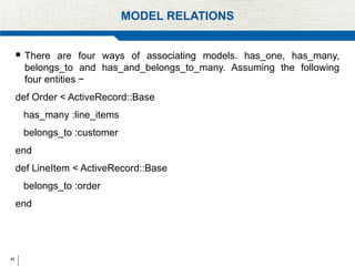 45
MODEL RELATIONS
 There are four ways of associating models. has_one, has_many,
belongs_to and has_and_belongs_to_many. Assuming the following
four entities −
def Order < ActiveRecord::Base
has_many :line_items
belongs_to :customer
end
def LineItem < ActiveRecord::Base
belongs_to :order
end
 