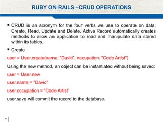 47
RUBY ON RAILS –CRUD OPERATIONS
 CRUD is an acronym for the four verbs we use to operate on data:
Create, Read, Update and Delete. Active Record automatically creates
methods to allow an application to read and manipulate data stored
within its tables.
 Create
user = User.create(name: "David", occupation: "Code Artist")
Using the new method, an object can be instantiated without being saved:
user = User.new
user.name = "David"
user.occupation = "Code Artist”
user.save will commit the record to the database.
 