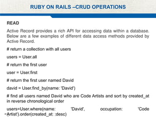 48
RUBY ON RAILS –CRUD OPERATIONS
READ
Active Record provides a rich API for accessing data within a database.
Below are a few examples of different data access methods provided by
Active Record.
# return a collection with all users
users = User.all
# return the first user
user = User.first
# return the first user named David
david = User.find_by(name: 'David')
# find all users named David who are Code Artists and sort by created_at
in reverse chronological order
users=User.where(name: 'David', occupation: 'Code
Artist').order(created_at: :desc)
 