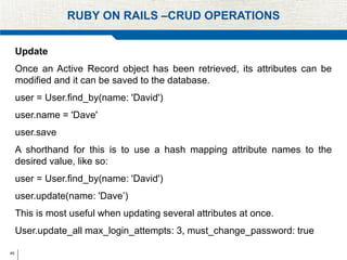 49
RUBY ON RAILS –CRUD OPERATIONS
Update
Once an Active Record object has been retrieved, its attributes can be
modified and it can be saved to the database.
user = User.find_by(name: 'David')
user.name = 'Dave'
user.save
A shorthand for this is to use a hash mapping attribute names to the
desired value, like so:
user = User.find_by(name: 'David')
user.update(name: 'Dave’)
This is most useful when updating several attributes at once.
User.update_all max_login_attempts: 3, must_change_password: true
 
