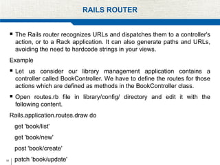 51
RAILS ROUTER
 The Rails router recognizes URLs and dispatches them to a controller's
action, or to a Rack application. It can also generate paths and URLs,
avoiding the need to hardcode strings in your views.
Example
 Let us consider our library management application contains a
controller called BookController. We have to define the routes for those
actions which are defined as methods in the BookController class.
 Open routes.rb file in library/config/ directory and edit it with the
following content.
Rails.application.routes.draw do
get 'book/list'
get 'book/new'
post 'book/create'
patch 'book/update'
 