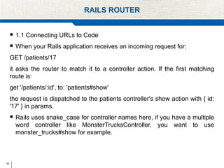 53
RAILS ROUTER
 1.1 Connecting URLs to Code
 When your Rails application receives an incoming request for:
GET /patients/17
it asks the router to match it to a controller action. If the first matching
route is:
get '/patients/:id', to: 'patients#show'
the request is dispatched to the patients controller's show action with { id:
'17' } in params.
 Rails uses snake_case for controller names here, if you have a multiple
word controller like MonsterTrucksController, you want to use
monster_trucks#show for example.
 