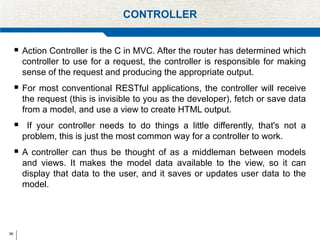 56
CONTROLLER
 Action Controller is the C in MVC. After the router has determined which
controller to use for a request, the controller is responsible for making
sense of the request and producing the appropriate output.
 For most conventional RESTful applications, the controller will receive
the request (this is invisible to you as the developer), fetch or save data
from a model, and use a view to create HTML output.
 If your controller needs to do things a little differently, that's not a
problem, this is just the most common way for a controller to work.
 A controller can thus be thought of as a middleman between models
and views. It makes the model data available to the view, so it can
display that data to the user, and it saves or updates user data to the
model.
 