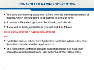 57
CONTROLLER NAMING CONVENTION
 The controller naming convention differs from the naming convention of
models, which are expected to be named in singular form.
 It creates a file called app/controllers/book_controller.rb
 If you look at book_controller.rb, you will find it as follows −
class BookController < ApplicationController
end
 Controller classes inherit from ApplicationController, which is the other
file in the controllers folder: application.rb.
 The ApplicationController contains code that can be run in all your
controllers and it inherits from Rails ActionController::Base class.
 