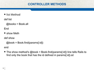 59
CONTROLLER METHODS
 list Method
def list
@books = Book.all
End
 show Meth
def show
@book = Book.find(params[:id])
end
 The show method's @book = Book.find(params[:id]) line tells Rails to
find only the book that has the id defined in params[:id].od
 
