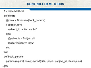 61
CONTROLLER METHODS
 create Method
def create
@book = Book.new(book_params)
if @book.save
redirect_to :action => 'list'
else
@subjects = Subject.all
render :action => 'new'
end
end
def book_params
params.require(:books).permit(:title, :price, :subject_id, :description)
end
 
