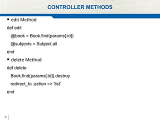62
CONTROLLER METHODS
 edit Method
def edit
@book = Book.find(params[:id])
@subjects = Subject.all
end
 delete Method
def delete
Book.find(params[:id]).destroy
redirect_to :action => 'list'
end
 