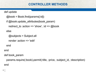 63
CONTROLLER METHODS
def update
@book = Book.find(params[:id])
if @book.update_attributes(book_param)
redirect_to :action => 'show', :id => @book
else
@subjects = Subject.all
render :action => 'edit'
end
end
def book_param
params.require(:book).permit(:title, :price, :subject_id, :description)
end
 