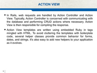 64
ACTION VIEW
 In Rails, web requests are handled by Action Controller and Action
View. Typically, Action Controller is concerned with communicating with
the database and performing CRUD actions where necessary. Action
View is then responsible for compiling the response.
 Action View templates are written using embedded Ruby in tags
mingled with HTML. To avoid cluttering the templates with boilerplate
code, several helper classes provide common behavior for forms,
dates, and strings. It's also easy to add new helpers to your application
as it evolves.
 