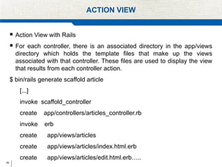 65
ACTION VIEW
 Action View with Rails
 For each controller, there is an associated directory in the app/views
directory which holds the template files that make up the views
associated with that controller. These files are used to display the view
that results from each controller action.
$ bin/rails generate scaffold article
[...]
invoke scaffold_controller
create app/controllers/articles_controller.rb
invoke erb
create app/views/articles
create app/views/articles/index.html.erb
create app/views/articles/edit.html.erb…..
 
