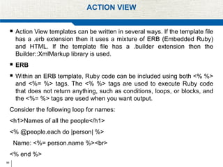 66
ACTION VIEW
 Action View templates can be written in several ways. If the template file
has a .erb extension then it uses a mixture of ERB (Embedded Ruby)
and HTML. If the template file has a .builder extension then the
Builder::XmlMarkup library is used.
 ERB
 Within an ERB template, Ruby code can be included using both <% %>
and <%= %> tags. The <% %> tags are used to execute Ruby code
that does not return anything, such as conditions, loops, or blocks, and
the <%= %> tags are used when you want output.
Consider the following loop for names:
<h1>Names of all the people</h1>
<% @people.each do |person| %>
Name: <%= person.name %><br>
<% end %>
 