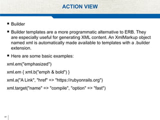 67
ACTION VIEW
 Builder
 Builder templates are a more programmatic alternative to ERB. They
are especially useful for generating XML content. An XmlMarkup object
named xml is automatically made available to templates with a .builder
extension.
 Here are some basic examples:
xml.em("emphasized")
xml.em { xml.b("emph & bold") }
xml.a("A Link", "href" => "https://rubyonrails.org")
xml.target("name" => "compile", "option" => "fast")
 