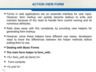 68
ACTION VIEW FORM
 Forms in web applications are an essential interface for user input.
However, form markup can quickly become tedious to write and
maintain because of the need to handle form control naming and its
numerous attributes.
 Rails does away with this complexity by providing view helpers for
generating form markup.
 However, since these helpers have different use cases, developers
need to know the differences between the helper methods before
putting them to use.
 Dealing with Basic Forms
 The main form helper is form_with.
 <%= form_with do |form| %>
 Form contents
 <% end %>
 