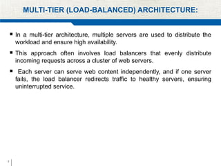 7
MULTI-TIER (LOAD-BALANCED) ARCHITECTURE:
 In a multi-tier architecture, multiple servers are used to distribute the
workload and ensure high availability.
 This approach often involves load balancers that evenly distribute
incoming requests across a cluster of web servers.
 Each server can serve web content independently, and if one server
fails, the load balancer redirects traffic to healthy servers, ensuring
uninterrupted service.
 