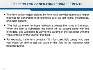 72
HELPERS FOR GENERATING FORM ELEMENTS
 The form builder object yielded by form_with provides numerous helper
methods for generating form elements such as text fields, checkboxes,
and radio buttons.
 The first parameter to these methods is always the name of the input.
When the form is submitted, the name will be passed along with the
form data, and will make its way to the params in the controller with the
value entered by the user for that field.
 For example, if the form contains <%= form.text_field :query %>, then
you would be able to get the value of this field in the controller with
params[:query].
 