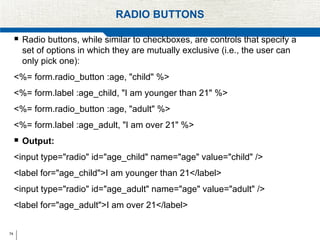 74
RADIO BUTTONS
 Radio buttons, while similar to checkboxes, are controls that specify a
set of options in which they are mutually exclusive (i.e., the user can
only pick one):
<%= form.radio_button :age, "child" %>
<%= form.label :age_child, "I am younger than 21" %>
<%= form.radio_button :age, "adult" %>
<%= form.label :age_adult, "I am over 21" %>
 Output:
<input type="radio" id="age_child" name="age" value="child" />
<label for="age_child">I am younger than 21</label>
<input type="radio" id="age_adult" name="age" value="adult" />
<label for="age_adult">I am over 21</label>
 