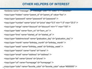 76
OTHER HELPERS OF INTEREST
<textarea name="message" id="message" cols="70" rows="5"></textarea>
<input type="hidden" name="parent_id" id="parent_id" value="foo" />
<input type="password" name="password" id="password" />
<input type="number" name="price" id="price" step="0.5" min="1.0" max="20.0" />
<input type="range" name="discount" id="discount" min="1" max="100" />
<input type="date" name="born_on" id="born_on" />
<input type="time" name="started_at" id="started_at" />
<input type="datetime-local" name="graduation_day" id="graduation_day" />
<input type="month" name="birthday_month" id="birthday_month" />
<input type="week" name="birthday_week" id="birthday_week" />
<input type="search" name="name" id="name" />
<input type="email" name="address" id="address" />
<input type="tel" name="phone" id="phone" />
<input type="url" name="homepage" id="homepage" />
<input type="color" name="favorite_color" id="favorite_color" value="#000000" />
 