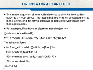 77
BINDING A FORM TO AN OBJECT
 The :model argument of form_with allows us to bind the form builder
object to a model object. This means that the form will be scoped to that
model object, and the form's fields will be populated with values from
that model object.
 For example, if we have an @article model object like:
@article = Article.find(42)
# => #<Article id: 42, title: "My Title", body: "My Body">
The following form:
<%= form_with model: @article do |form| %>
<%= form.text_field :title %>
<%= form.text_area :body, size: "60x10" %>
<%= form.submit %>
<% end %>
 