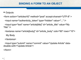 78
BINDING A FORM TO AN OBJECT
 Outputs:
<form action="/articles/42" method="post" accept-charset="UTF-8" >
<input name="authenticity_token" type="hidden" value="..." />
<input type="text" name="article[title]" id="article_title" value="My
Title" />
<textarea name="article[body]" id="article_body" cols="60" rows="10">
My Body
</textarea>
<input type="submit" name="commit" value="Update Article" data-
disable-with="Update Article">
</form>
 