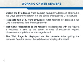 9
WORKING OF WEB SERVERS
• Obtain the IP address from domain name: IP address is obtained in
two ways either by searchin it in the cache or requesting DNS Servers
• Requests full URL from Browsers: After fetching IP address a full
URL is demanded from from web server
• Web Server Responds to the request: In accordance with the request
a response is sent by the server in case of successful request
otherwise appropriate error message is sent
• The Web Page is displayed on the browser: After getting the
response from the server, the web browser displays the result
 