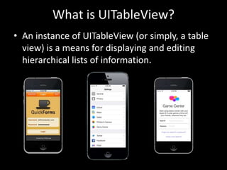 What is UITableView?
• An instance of UITableView (or simply, a table
view) is a means for displaying and editing
hierarchical lists of information.

 