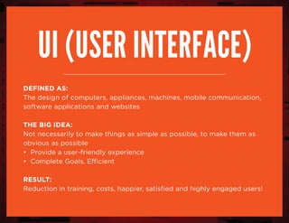 Ui (user interface)
DEFINED AS:
The design of computers, appliances, machines, mobile communication,
software applications and websites
the big idea:
Not necessarily to make things as simple as possible, to make them as
obvious as possible
• Provide a user-friendly experience
• Complete Goals, Efficient
RESULT:
Reduction in training, costs, happier, satisfied and highly engaged users!
 