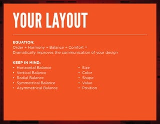 your layout
equation:
Order + Harmony + Balance + Comfort =
Dramatically improves the communication of your design
Keep in mind:
• Horizontal Balance				 • Size
• Vertical Balance					 • Color
• Radial Balance					 • Shape
• Symmetrical Balance				 • Value
• Asymmetrical Balance			 • Position
 