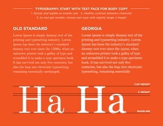 Lorem Ipsum is simply dummy text of the
printing and typesetting industry. Lorem
Ipsum has been the industry’s standard
dummy text ever since the 1500s, when an
unknown printer took a galley of type and
scrambled it to make a type specimen book.
It has survived not only five centuries, but
also the leap into electronic typesetting,
remaining essentially unchanged.
typography: start with text face for body copy
1. Sturdy and legible at smaller size 2. Healthy contrast between character
3. As text get smaller, choose text type with slightly larger x-height
old standard
Lorem Ipsum is simply dummy text of the
printing and typesetting industry. Lorem
Ipsum has been the industry’s standard
dummy text ever since the 1500s, when
an unknown printer took a galley of type
and scrambled it to make a type specimen
book. It has survived not only five
centuries, but also the leap into electronic
typesetting, remaining essentially
georgia
Ha Ha
cap height
X height
baseline
 