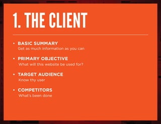 1. The client
• Basic summary
Get as much information as you can
• Primary objective
What will this website be used for?
• Target Audience
Know thy user
• Competitors
What’s been done
 