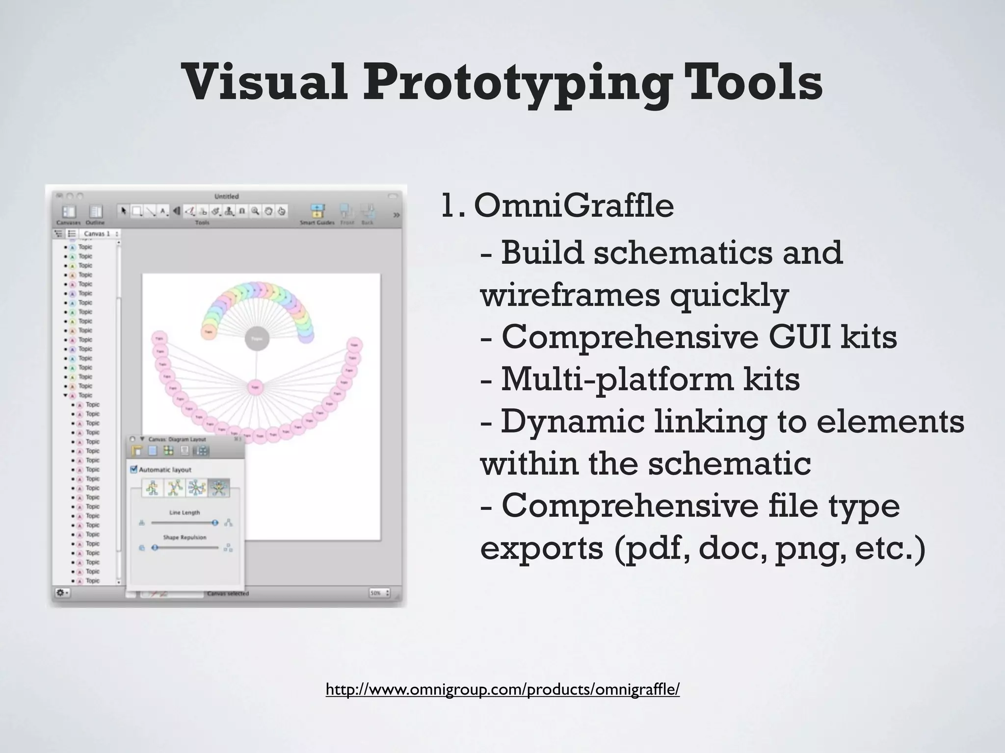 Visual Prototyping Tools

                   1. OmniGrafﬂe
                      - Build schematics and
                      wireframes quickly
                      - Comprehensive GUI kits
                      - Multi-platform kits
                      - Dynamic linking to elements
                      within the schematic
                      - Comprehensive ﬁle type
                      exports (pdf, doc, png, etc.)


     http://www.omnigroup.com/products/omnigrafﬂe/
 