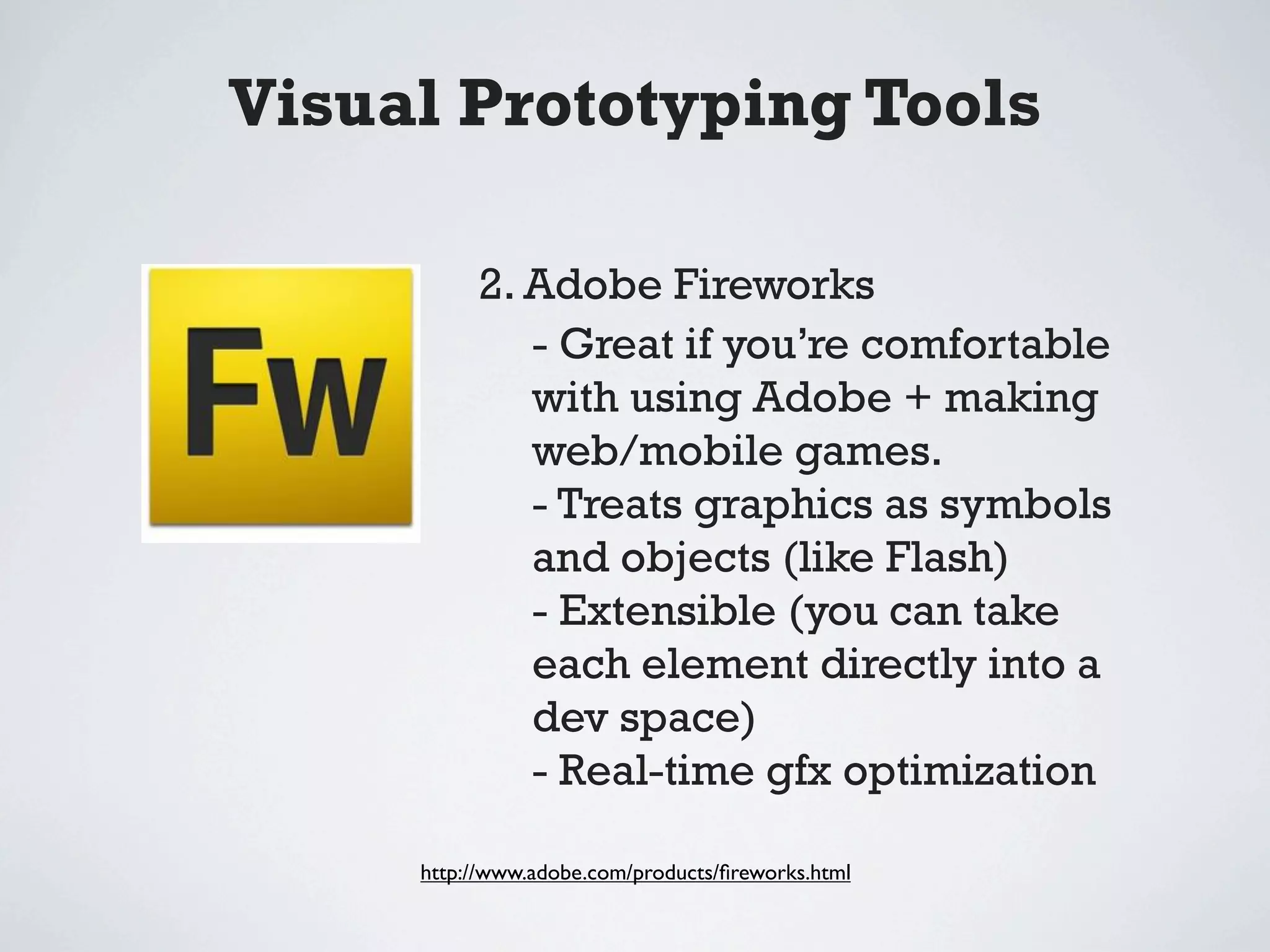 Visual Prototyping Tools

          2. Adobe Fireworks
             - Great if you’re comfortable
             with using Adobe + making
             web/mobile games.
             - Treats graphics as symbols
             and objects (like Flash)
             - Extensible (you can take
             each element directly into a
             dev space)
             - Real-time gfx optimization

     http://www.adobe.com/products/ﬁreworks.html
 