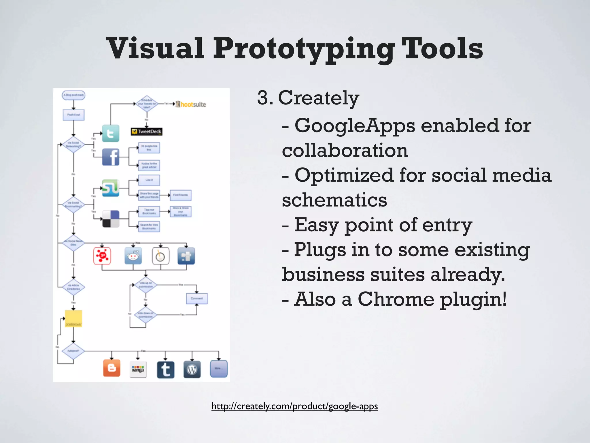 Visual Prototyping Tools
                3. Creately
                   - GoogleApps enabled for
                   collaboration
                   - Optimized for social media
                   schematics
                   - Easy point of entry
                   - Plugs in to some existing
                   business suites already.
                   - Also a Chrome plugin!



      http://creately.com/product/google-apps
 