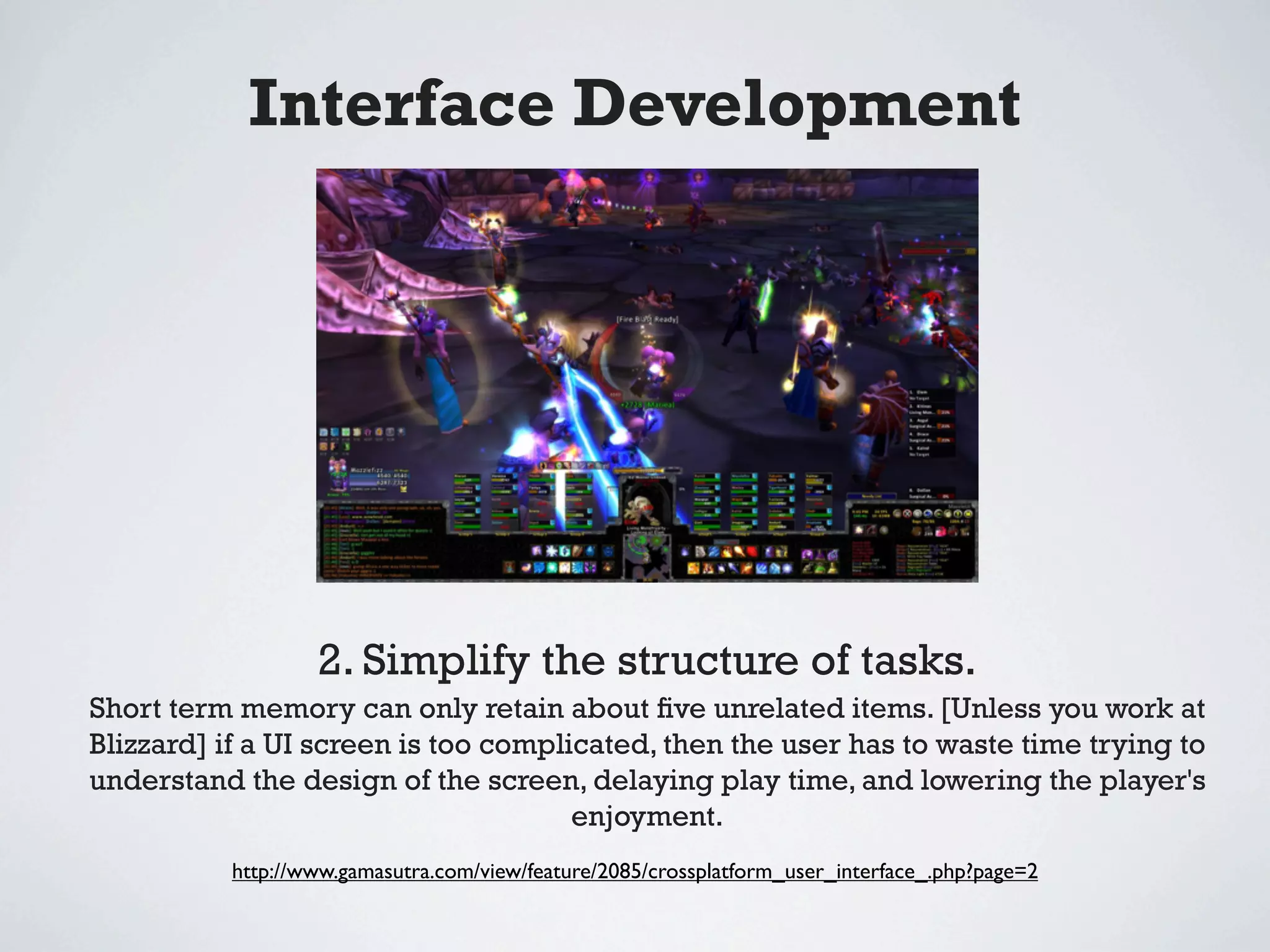 Interface Development




                  2. Simplify the structure of tasks.
Short term memory can only retain about ﬁve unrelated items. [Unless you work at
Blizzard] if a UI screen is too complicated, then the user has to waste time trying to
understand the design of the screen, delaying play time, and lowering the player's
                                      enjoyment.
          http://www.gamasutra.com/view/feature/2085/crossplatform_user_interface_.php?page=2
 