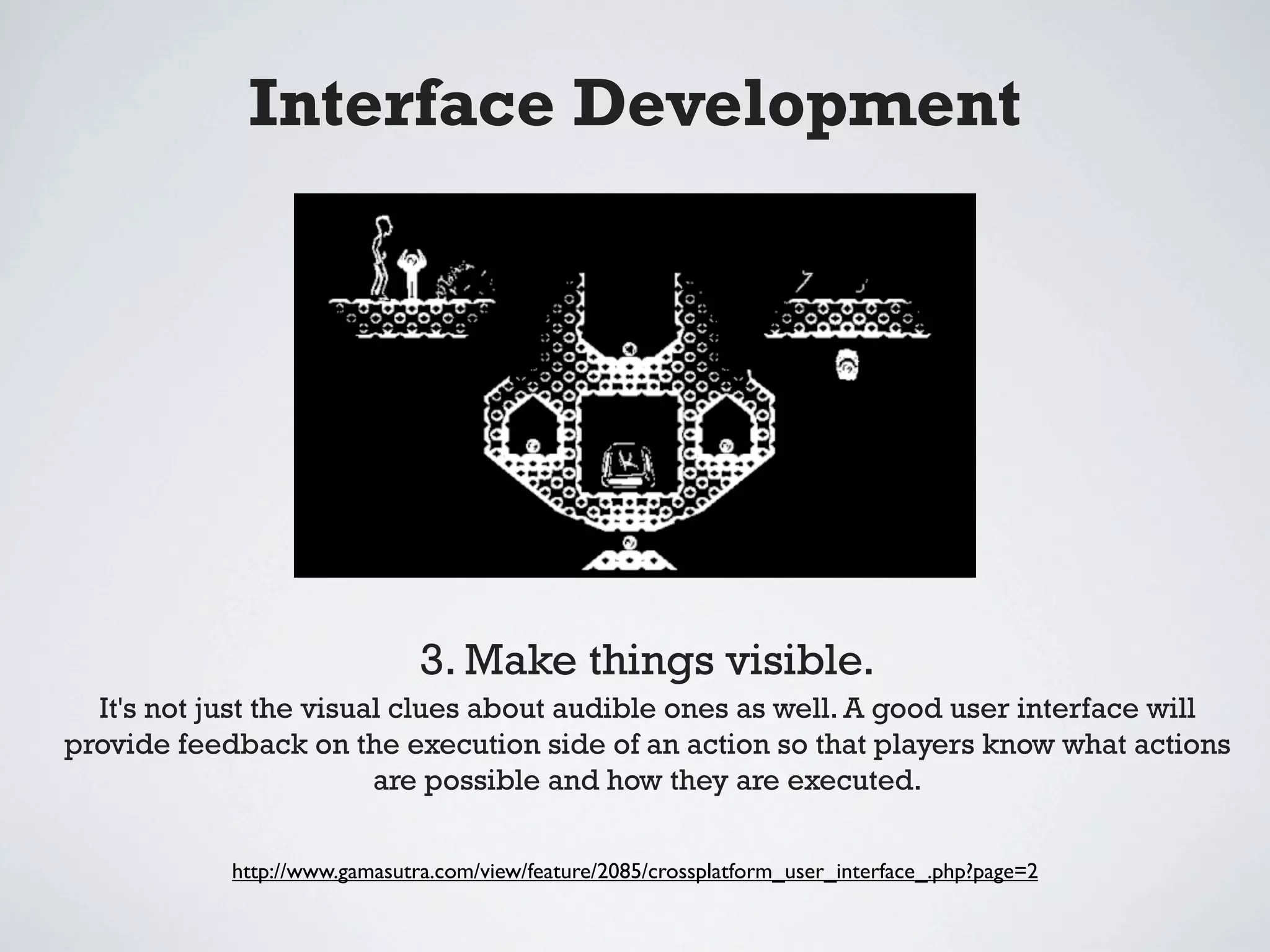 Interface Development




                               3. Make things visible.
  It's not just the visual clues about audible ones as well. A good user interface will
provide feedback on the execution side of an action so that players know what actions
                         are possible and how they are executed.

            http://www.gamasutra.com/view/feature/2085/crossplatform_user_interface_.php?page=2
 