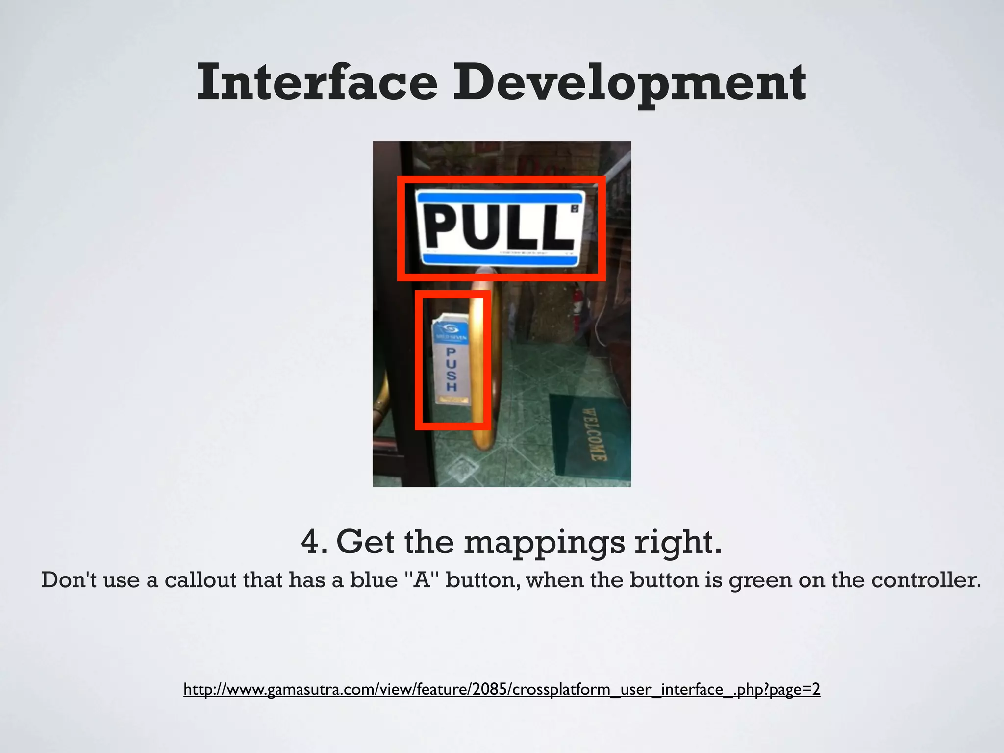 Interface Development




                            4. Get the mappings right.
Don't use a callout that has a blue "A" button, when the button is green on the controller.



             http://www.gamasutra.com/view/feature/2085/crossplatform_user_interface_.php?page=2
 