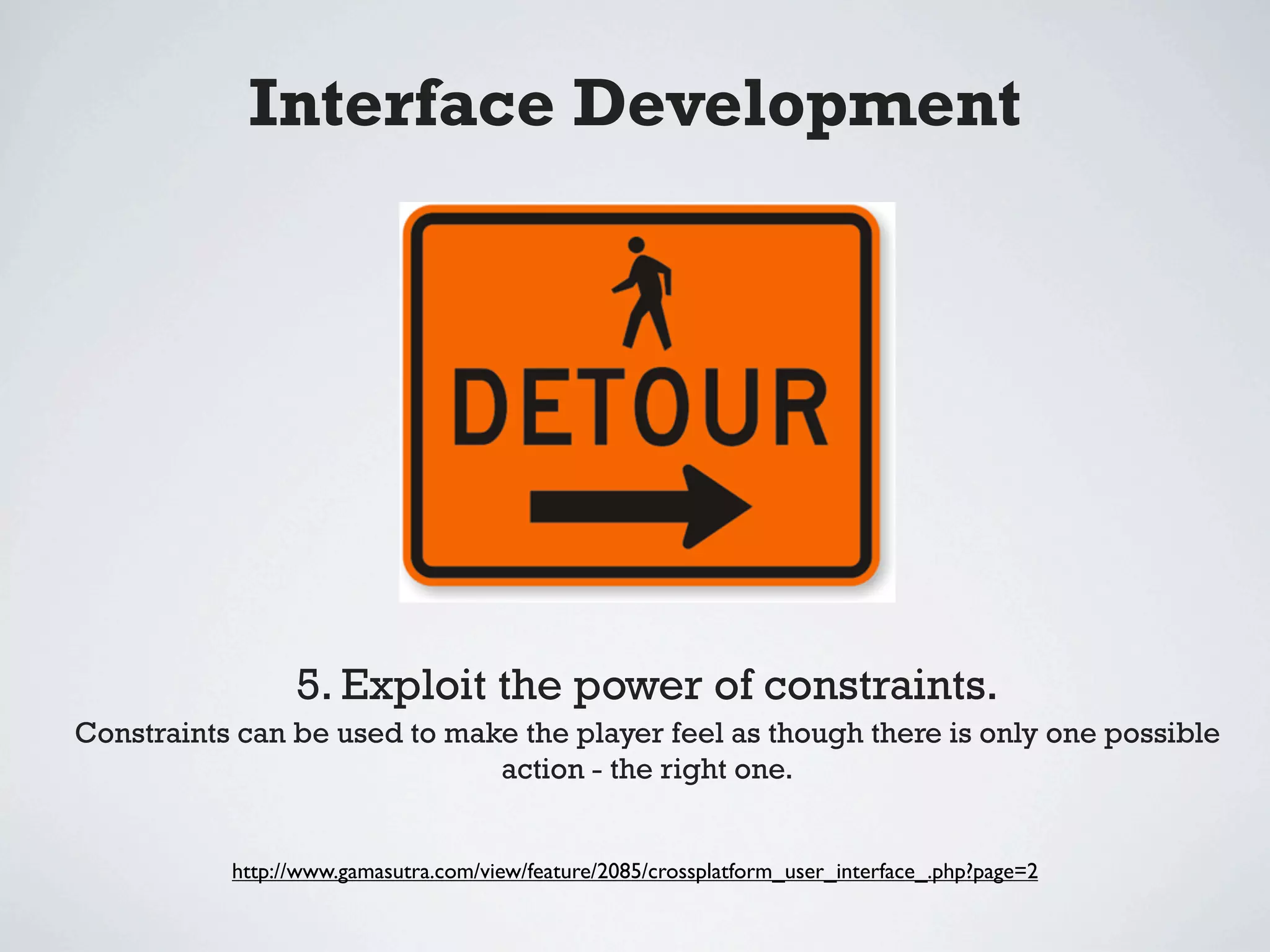 Interface Development




                 5. Exploit the power of constraints.
Constraints can be used to make the player feel as though there is only one possible
                              action - the right one.


           http://www.gamasutra.com/view/feature/2085/crossplatform_user_interface_.php?page=2
 