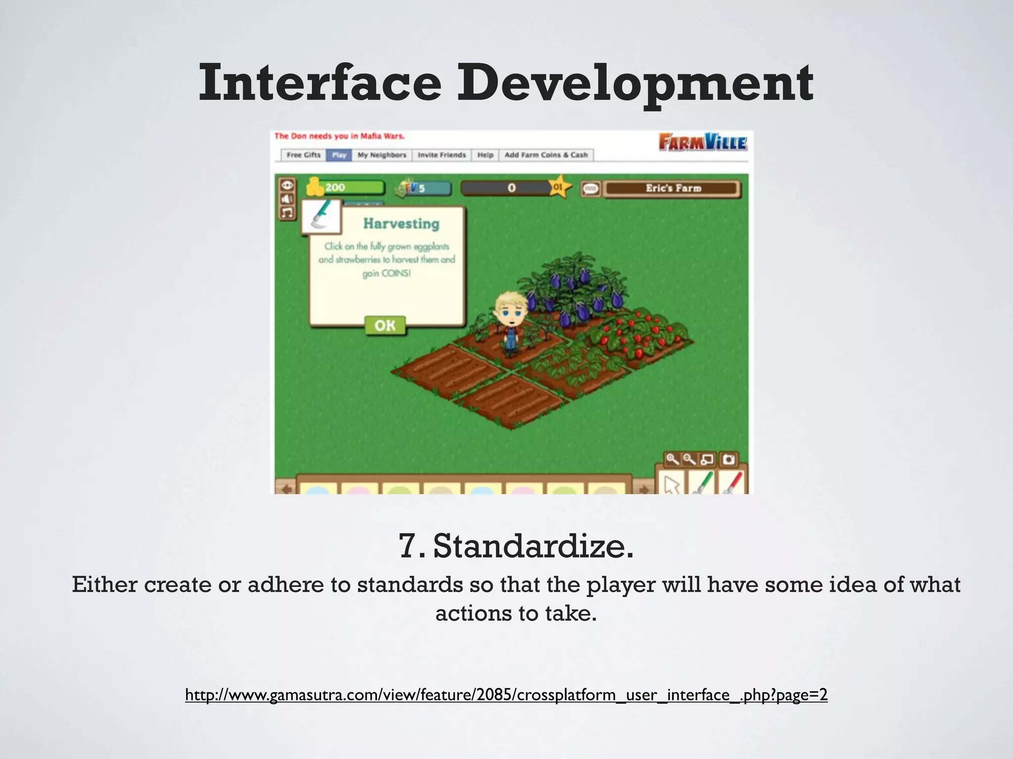 Interface Development




                                     7. Standardize.
Either create or adhere to standards so that the player will have some idea of what
                                  actions to take.


          http://www.gamasutra.com/view/feature/2085/crossplatform_user_interface_.php?page=2
 