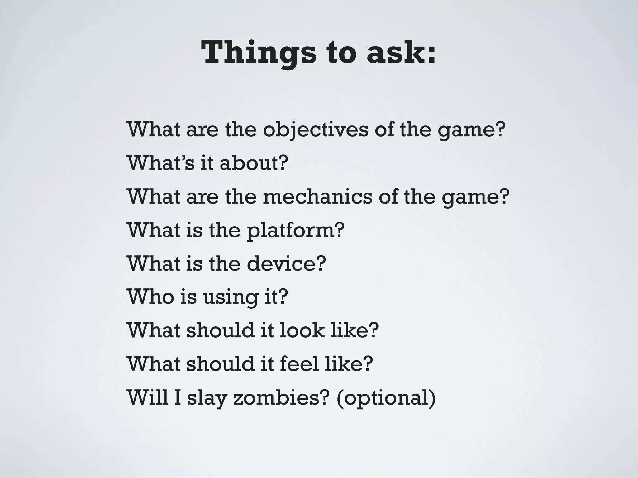 Things to ask:

What are the objectives of the game?
What’s it about?
What are the mechanics of the game?
What is the platform?
What is the device?
Who is using it?
What should it look like?
What should it feel like?
Will I slay zombies? (optional)
 